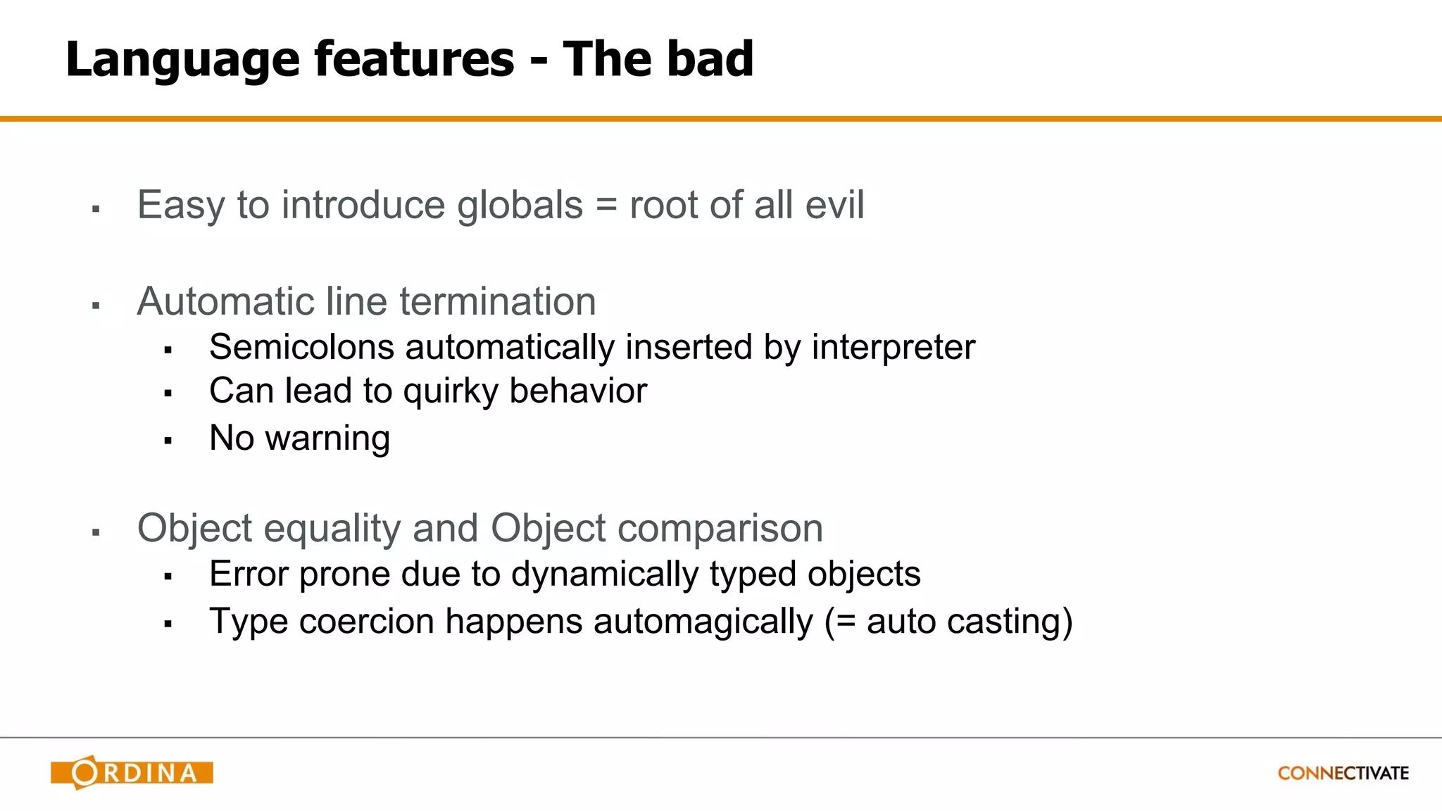 Language features - The bad
▪ Easy to introduce globals = root of all evil
▪ Automatic line termination
▪ Semicolons automatically inserted by interpreter
▪ Can lead to quirky behavior
▪ No warning
▪ Object equality and Object comparison
▪ Error prone due to dynamically typed objects
▪ Type coercion happens automagically (= auto casting)
 