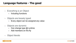 Language features - The good
▪ Everything is an Object
▪ Including functions
▪ Objects are loosely typed
▪ Every object can be assigned any value
▪ Objects are dynamic
▪ Can change type @ runtime
▪ Add members on the fly
▪ Object literals
 