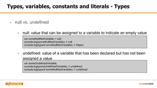 Types, variables, constants and literals - Types
▪ null vs. undefined
▪ null: value that can be assigned to a variable to indicate an empty value
▪ undefined: value of a variable that has been declared but has not been
assigned a value
var someNullifiedVariable = null;
console.log(someNullifiedVariable); // null
console.log(typeof someNullifiedVariable); // Object
var someUndefinedVariable;
console.log(someUndefinedVariable); // undefined
console.log(typeof someNullifiedVariable); // undefined
 