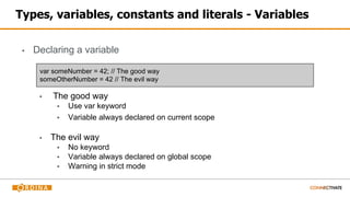 Types, variables, constants and literals - Variables
▪ Declaring a variable
▪ The good way
▪ Use var keyword
▪ Variable always declared on current scope
▪ The evil way
▪ No keyword
▪ Variable always declared on global scope
▪ Warning in strict mode
var someNumber = 42; // The good way
someOtherNumber = 42 // The evil way
 