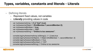 Types, variables, constants and literals - Literals
▪ Defining literals
▪ Represent fixed values, not variables
▪ Literally providing values in code
var myAwesomeArray = [1,2,"test",true];
var myAwesomeObject = {firstMember:1,secondMember:2};
var myAwesomeBoolean = true;
var myAwesomeNumber = 1337;
var myAwesomeString = "Ordina is too awesome";
console.log(myAwesomeArray.toString()); // 1,2,test,true
console.log(myAwesomeObject); // Object {firstMember: 1, secondMember: 2}
console.log(myAwesomeBoolean); // true
console.log(myAwesomeNumber); // 1337
console.log(myAwesomeString); // Ordina is too awesome
 