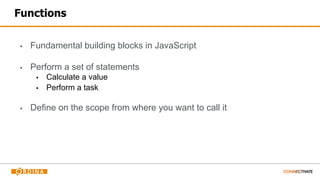 Functions
▪ Fundamental building blocks in JavaScript
▪ Perform a set of statements
▪ Calculate a value
▪ Perform a task
▪ Define on the scope from where you want to call it
 