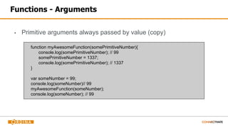Functions - Arguments
▪ Primitive arguments always passed by value (copy)
function myAwesomeFunction(somePrimitiveNumber){
console.log(somePrimitiveNumber); // 99
somePrimitiveNumber = 1337;
console.log(somePrimitiveNumber); // 1337
}
var someNumber = 99;
console.log(someNumber)// 99
myAwesomeFunction(someNumber);
console.log(someNumber); // 99
 
