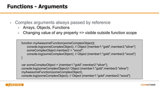 Functions - Arguments
▪ Complex arguments always passed by reference
▪ Arrays, Objects, Functions
▪ Changing value of any property => visible outside function scope
function myAwesomeFunction(someComplexObject){
console.log(someComplexObject); // Object {member1:"gold",member2:"silver"}
someComplexObject.member2 = "wood";
console.log(someComplexObject); // Object {member1:"gold",member2:"wood"}
}
var someComplexObject = {member1:"gold",member2:"silver"};
console.log(someComplexObject)// Object {member1:"gold",member2:"silver"}
myAwesomeFunction(someComplexObject);
console.log(someComplexObject); // Object {member1:"gold",member2:"wood"}
 