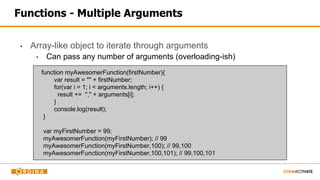 Functions - Multiple Arguments
▪ Array-like object to iterate through arguments
▪ Can pass any number of arguments (overloading-ish)
function myAwesomerFunction(firstNumber){
var result = "" + firstNumber;
for(var i = 1; i < arguments.length; i++) {
result += "," + arguments[i];
}
console.log(result);
}
var myFirstNumber = 99;
myAwesomerFunction(myFirstNumber); // 99
myAwesomerFunction(myFirstNumber,100); // 99,100
myAwesomerFunction(myFirstNumber,100,101); // 99,100,101
 