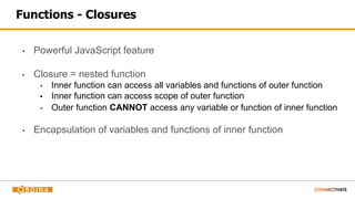 Functions - Closures
▪ Powerful JavaScript feature
▪ Closure = nested function
▪ Inner function can access all variables and functions of outer function
▪ Inner function can access scope of outer function
▪ Outer function CANNOT access any variable or function of inner function
▪ Encapsulation of variables and functions of inner function
 