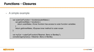 Functions - Closures
▪ A simple example
var outerCarFunction = function(outerMake) {
var getInnerMake = function() {
return outerMake; //Inner function has access to outer function variables
}
return getInnerMake; //Expose inner method to outer scope
};
var myCar = outerCarFunction("Beamer, Benz or Bentley");
console.log(myCar()); // Beamer, Benz or Bentley
 