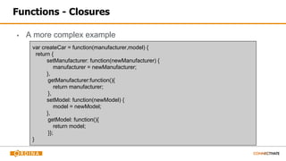Functions - Closures
▪ A more complex example
var createCar = function(manufacturer,model) {
return {
setManufacturer: function(newManufacturer) {
manufacturer = newManufacturer;
},
getManufacturer:function(){
return manufacturer;
},
setModel: function(newModel) {
model = newModel;
},
getModel: function(){
return model;
}};
}
 
