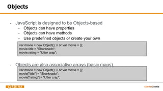 Objects
▪ JavaScript is designed to be Objects-based
▪ Objects can have properties
▪ Objects can have methods
▪ Use predefined objects or create your own
▪ Objects are also associative arrays (basic maps)
var movie = new Object(); // or var movie = {};
movie.title = "Sharknado";
movie.rating = "Utter crap";
var movie = new Object(); // or var movie = {};
movie["title"] = "Sharknado";
movie["rating"] = "Utter crap";
 