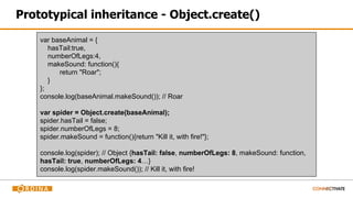 Prototypical inheritance - Object.create()
var baseAnimal = {
hasTail:true,
numberOfLegs:4,
makeSound: function(){
return "Roar";
}
};
console.log(baseAnimal.makeSound()); // Roar
var spider = Object.create(baseAnimal);
spider.hasTail = false;
spider.numberOfLegs = 8;
spider.makeSound = function(){return "Kill it, with fire!"};
console.log(spider); // Object {hasTail: false, numberOfLegs: 8, makeSound: function,
hasTail: true, numberOfLegs: 4…}
console.log(spider.makeSound()); // Kill it, with fire!
 
