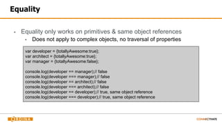 Equality
▪ Equality only works on primitives & same object references
▪ Does not apply to complex objects, no traversal of properties
var developer = {totallyAwesome:true};
var architect = {totallyAwesome:true};
var manager = {totallyAwesome:false};
console.log(developer == manager);// false
console.log(developer === manager);// false
console.log(developer == architect);// false
console.log(developer === architect);// false
console.log(developer == developer);// true, same object reference
console.log(developer === developer);// true, same object reference
 
