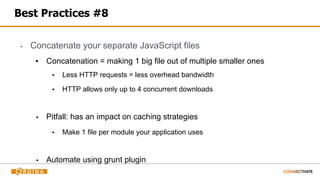 Best Practices #8
▪ Concatenate your separate JavaScript files
▪ Concatenation = making 1 big file out of multiple smaller ones
▪ Less HTTP requests = less overhead bandwidth
▪ HTTP allows only up to 4 concurrent downloads
▪ Pitfall: has an impact on caching strategies
▪ Make 1 file per module your application uses
▪ Automate using grunt plugin
 