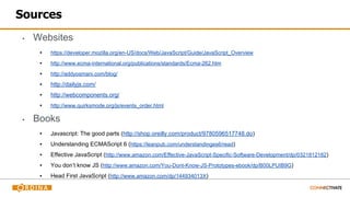 Sources
▪ Websites
▪ https://developer.mozilla.org/en-US/docs/Web/JavaScript/Guide/JavaScript_Overview
▪ http://www.ecma-international.org/publications/standards/Ecma-262.htm
▪ http://addyosmani.com/blog/
▪ http://dailyjs.com/
▪ http://webcomponents.org/
▪ http://www.quirksmode.org/js/events_order.html
▪ Books
▪ Javascript: The good parts (http://shop.oreilly.com/product/9780596517748.do)
▪ Understanding ECMAScript 6 (https://leanpub.com/understandinges6/read)
▪ Effective JavaScript (http://www.amazon.com/Effective-JavaScript-Specific-Software-Development/dp/0321812182)
▪ You don’t know JS (http://www.amazon.com/You-Dont-Know-JS-Prototypes-ebook/dp/B00LPUIB9G)
▪ Head First JavaScript (http://www.amazon.com/dp/144934013X)
 