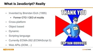 What is JavaScript? Really
▪ Invented by Brendan Eich (1995)
▪ Former CTO / CEO of mozilla
▪ Cross-platform
▪ Object based
▪ Dynamic
▪ Scripting language
▪ Currently ECMA-262 (ECMAScript 5)
▪ Web APIs (DOM, ..)
 