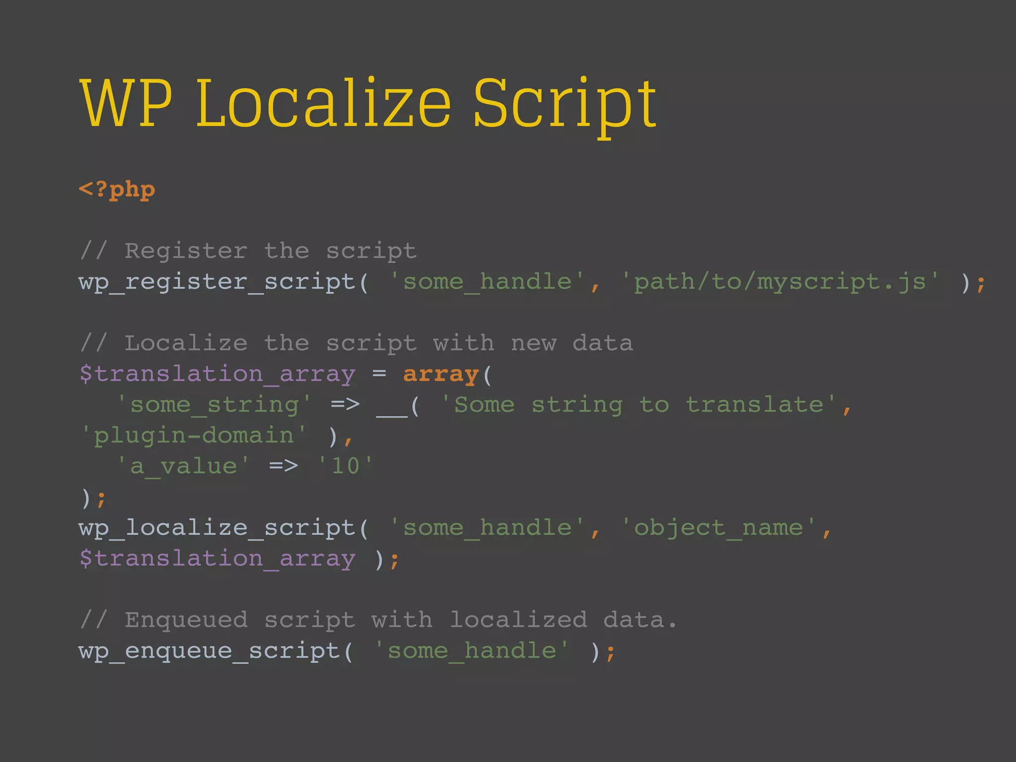 WP Localize Script
<?php
// Register the script
wp_register_script( 'some_handle', 'path/to/myscript.js' );
// Localize the script with new data
$translation_array = array(
'some_string' => __( 'Some string to translate',
'plugin-domain' ),
'a_value' => '10'
);
wp_localize_script( 'some_handle', 'object_name',
$translation_array );
// Enqueued script with localized data.
wp_enqueue_script( 'some_handle' );
 