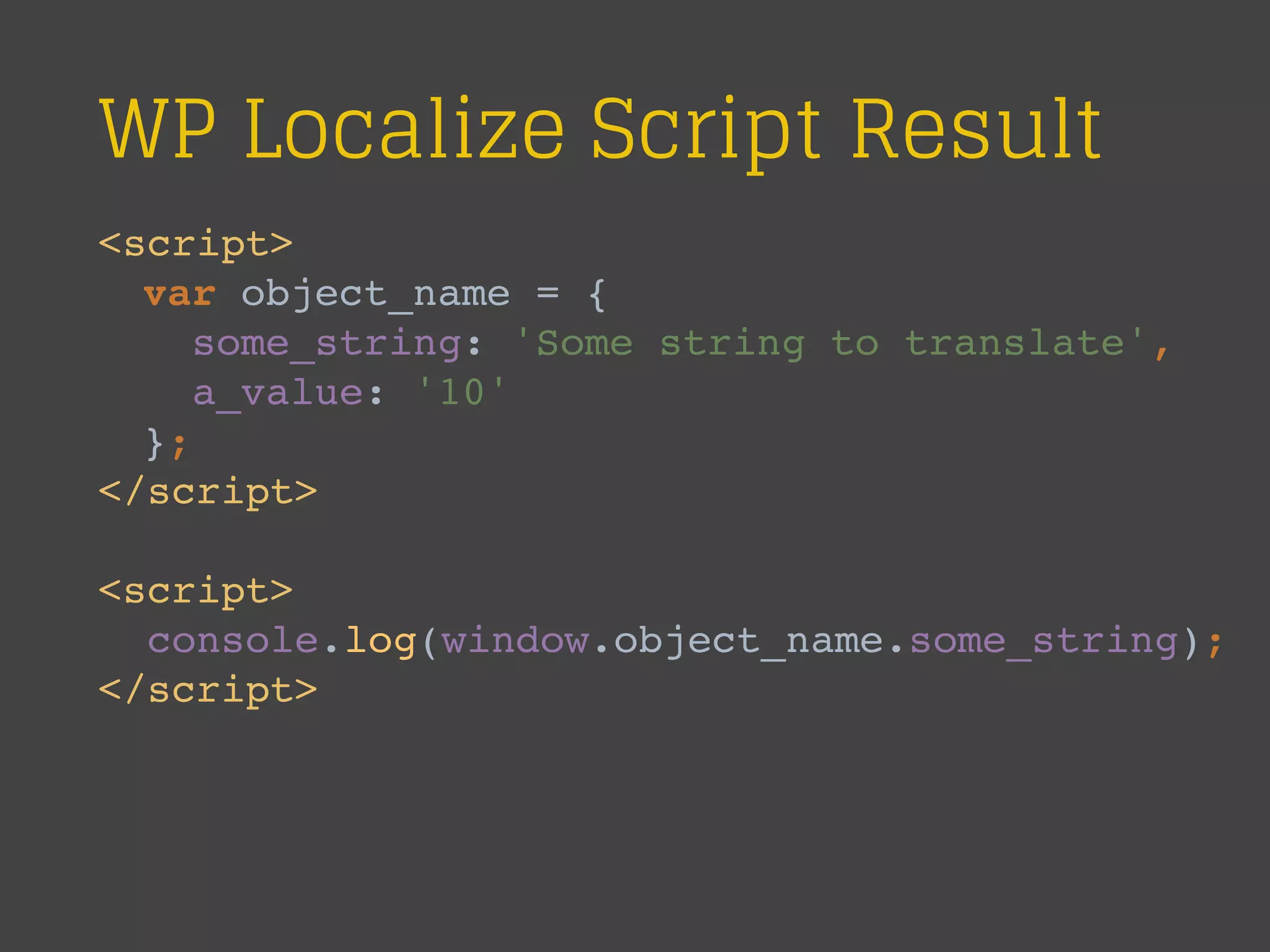 WP Localize Script Result
<script>
var object_name = {
some_string: 'Some string to translate',
a_value: '10'
};
</script>
<script>
console.log(window.object_name.some_string);
</script>
 