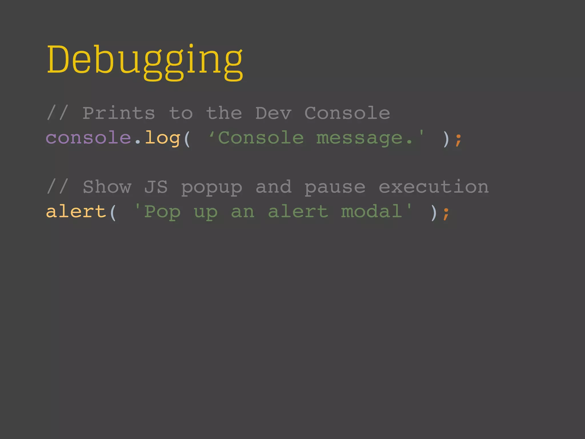 Debugging
// Prints to the Dev Console
console.log( ‘Console message.' );
// Show JS popup and pause execution
alert( 'Pop up an alert modal' );
 