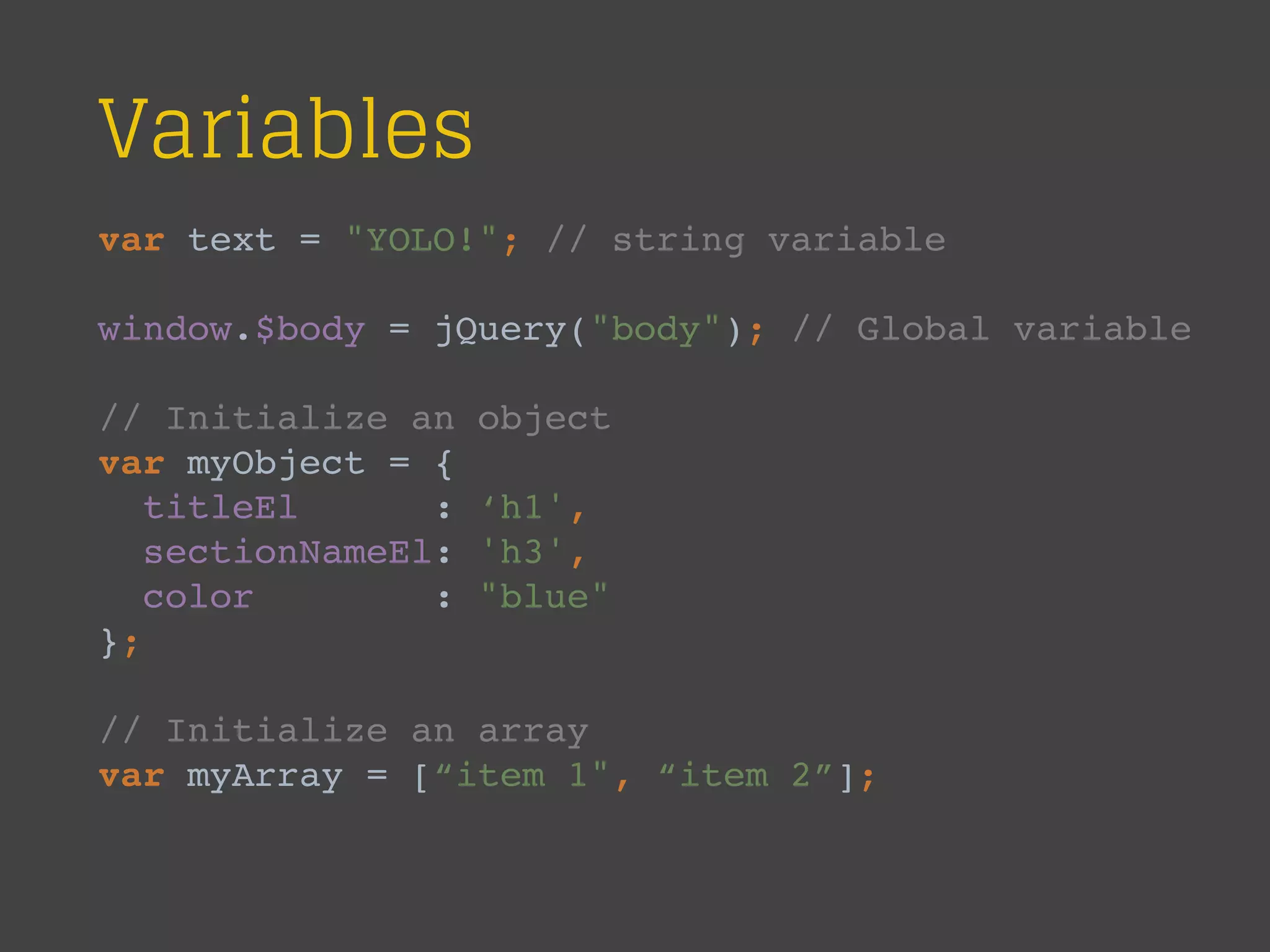 Variables
var text = "YOLO!"; // string variable
window.$body = jQuery("body"); // Global variable
// Initialize an object
var myObject = {
titleEl : ‘h1',
sectionNameEl: 'h3',
color : "blue"
};
// Initialize an array
var myArray = [“item 1", “item 2”];
 