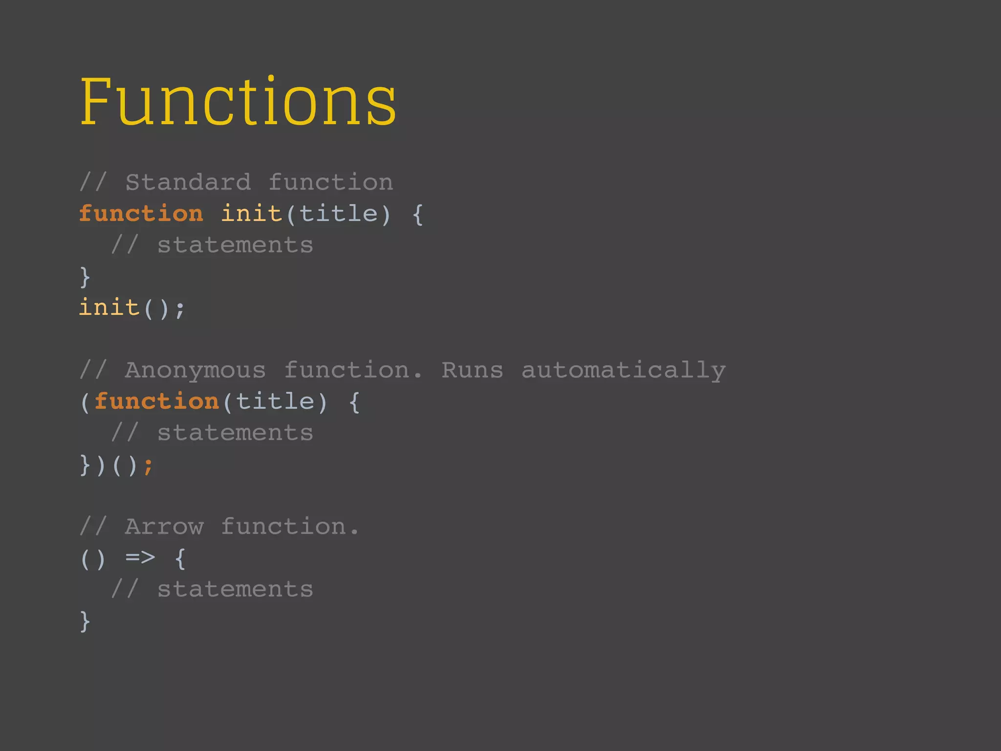 Functions
// Standard function
function init(title) {
// statements
}
init();
// Anonymous function. Runs automatically
(function(title) {
// statements
})();
// Arrow function.
() => {
// statements
}
 