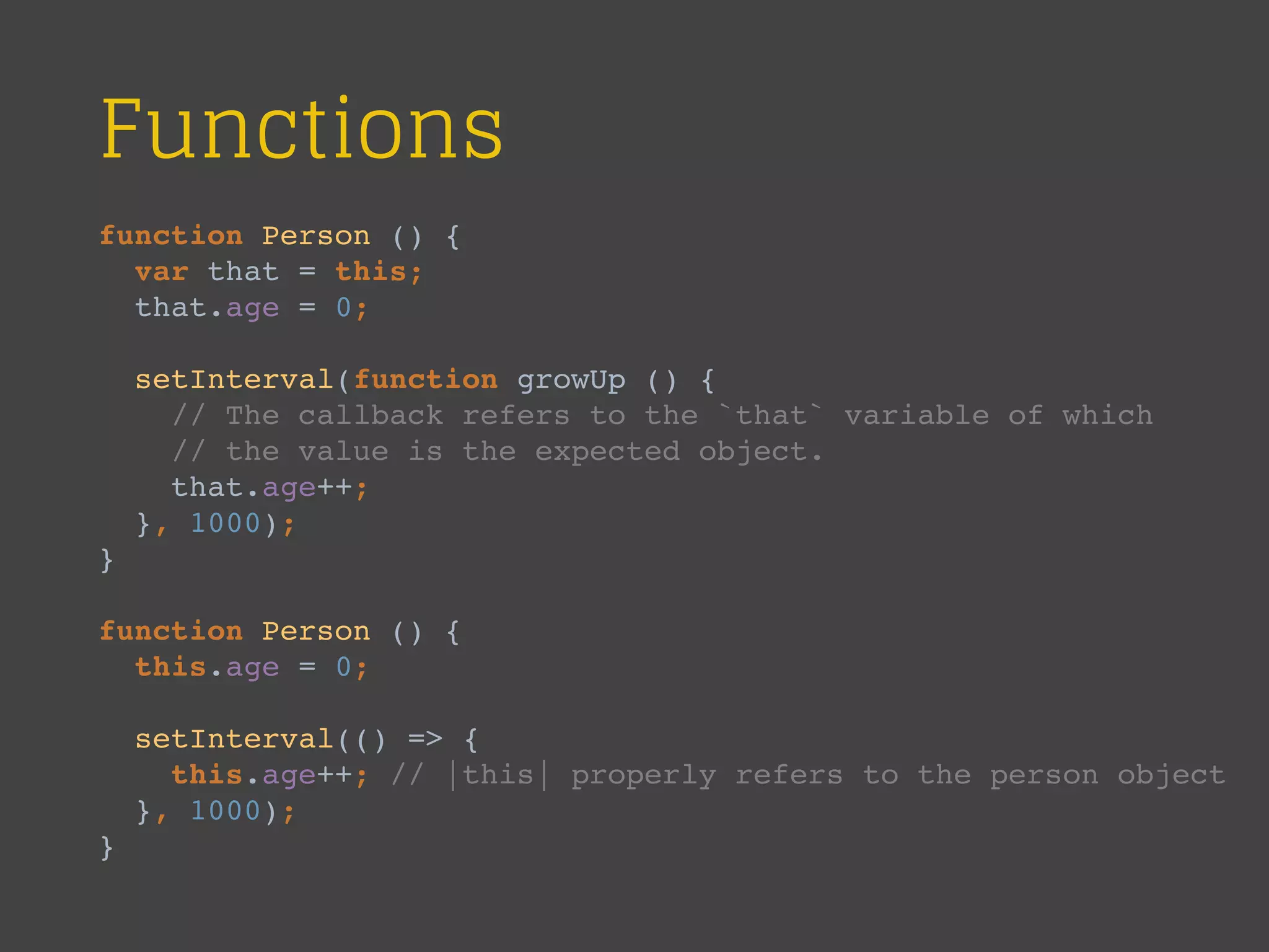Functions
function Person () {
var that = this;
that.age = 0;
setInterval(function growUp () {
// The callback refers to the `that` variable of which
// the value is the expected object.
that.age++;
}, 1000);
}
function Person () {
this.age = 0;
setInterval(() => {
this.age++; // |this| properly refers to the person object
}, 1000);
}
 