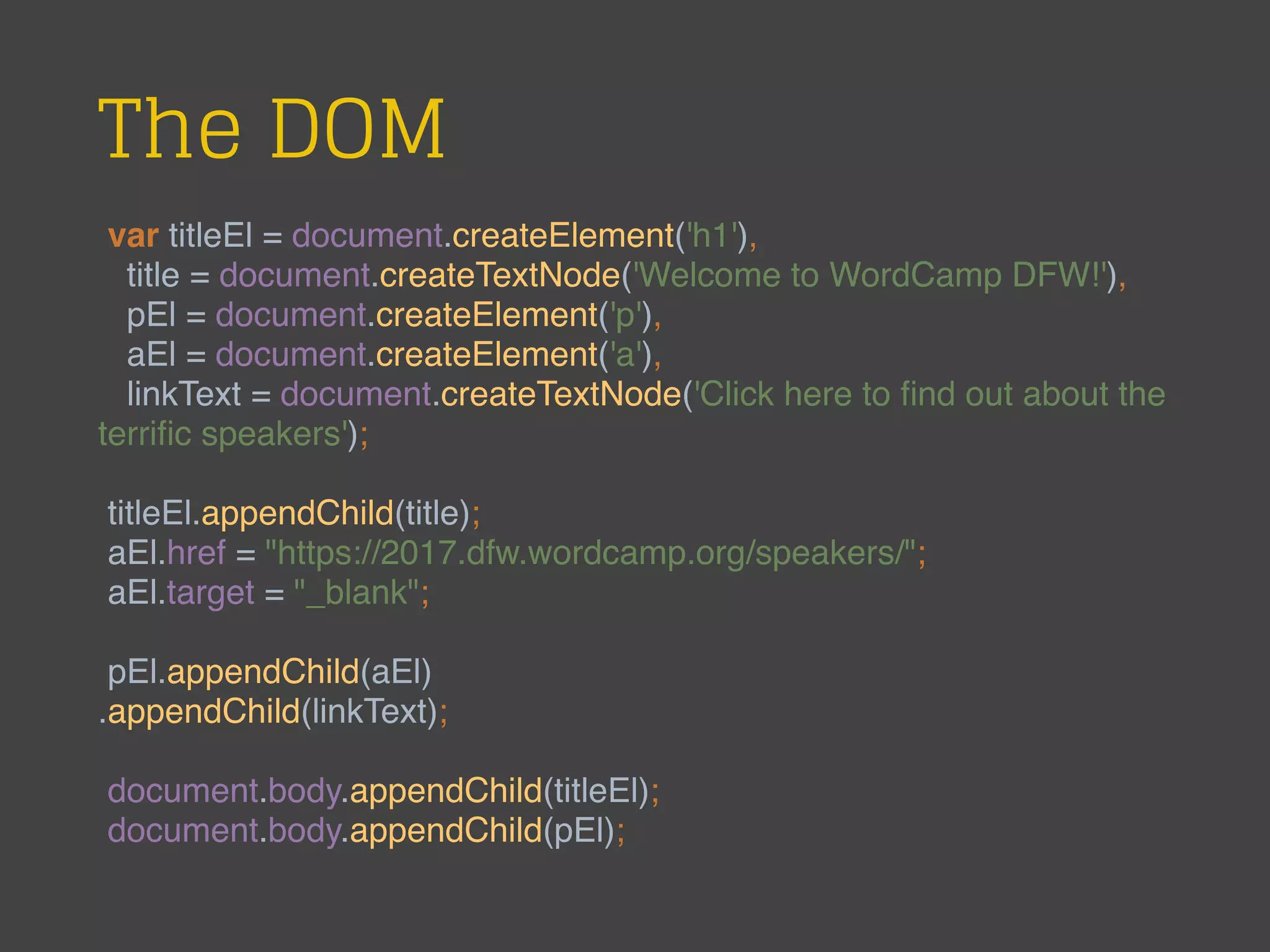 The DOM
var titleEl = document.createElement('h1'),
title = document.createTextNode('Welcome to WordCamp DFW!'),
pEl = document.createElement('p'),
aEl = document.createElement('a'),
linkText = document.createTextNode('Click here to ﬁnd out about the
terriﬁc speakers');
titleEl.appendChild(title);
aEl.href = "https://2017.dfw.wordcamp.org/speakers/";
aEl.target = "_blank";
pEl.appendChild(aEl)
.appendChild(linkText);
document.body.appendChild(titleEl);
document.body.appendChild(pEl);
 