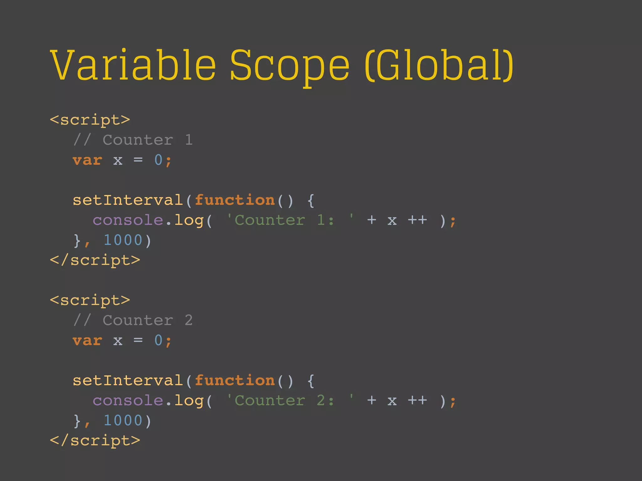 Variable Scope (Global)
<script>
// Counter 1
var x = 0;
setInterval(function() {
console.log( 'Counter 1: ' + x ++ );
}, 1000)
</script>
<script>
// Counter 2
var x = 0;
setInterval(function() {
console.log( 'Counter 2: ' + x ++ );
}, 1000)
</script>
 