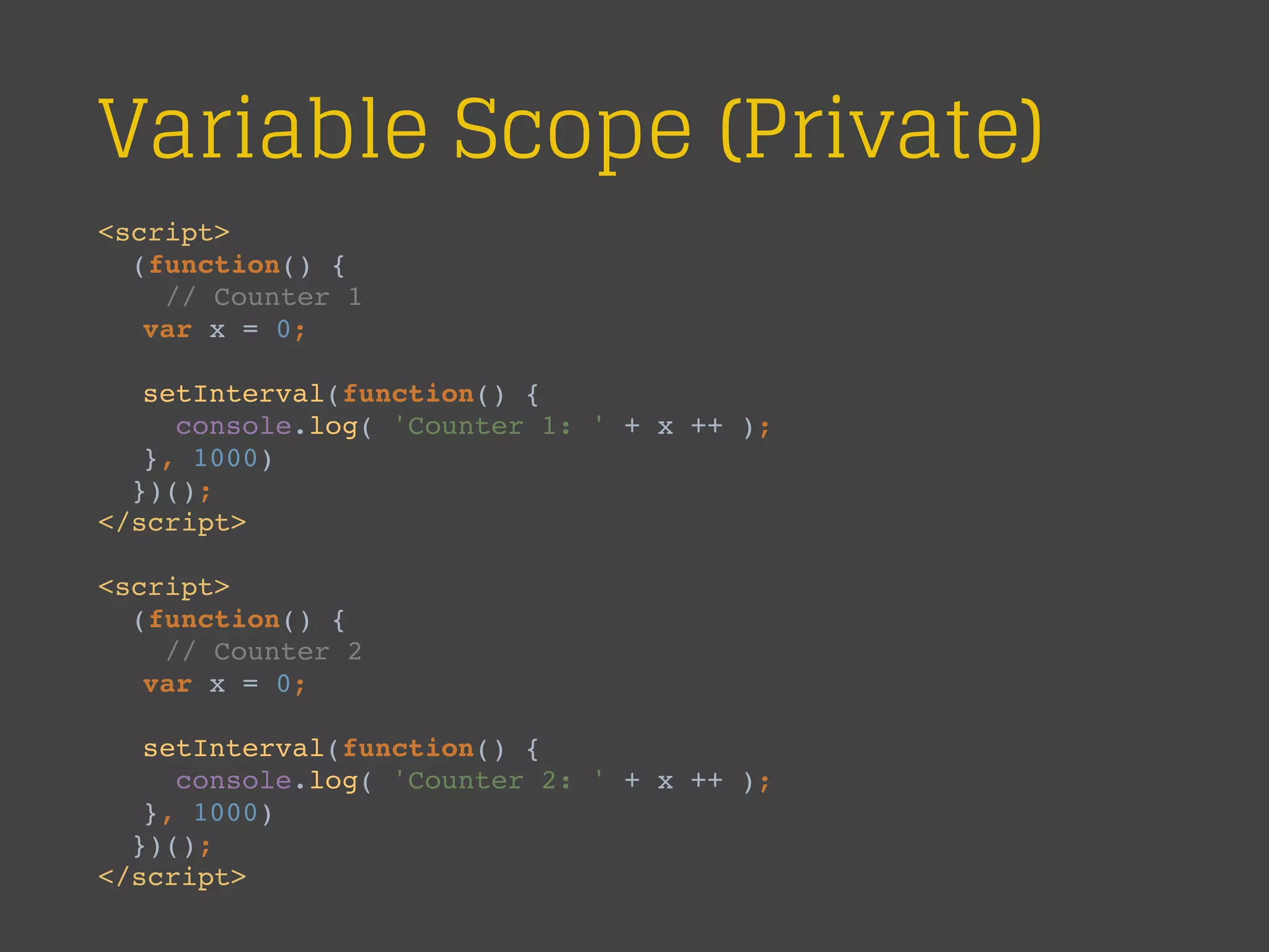 Variable Scope (Private)
<script>
(function() {
// Counter 1
var x = 0;
setInterval(function() {
console.log( 'Counter 1: ' + x ++ );
}, 1000)
})();
</script>
<script>
(function() {
// Counter 2
var x = 0;
setInterval(function() {
console.log( 'Counter 2: ' + x ++ );
}, 1000)
})();
</script>
 