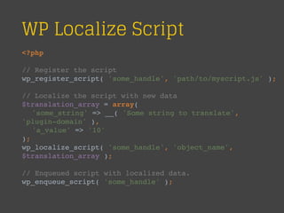 WP Localize Script
<?php
// Register the script
wp_register_script( 'some_handle', 'path/to/myscript.js' );
// Localize the script with new data
$translation_array = array(
'some_string' => __( 'Some string to translate',
'plugin-domain' ),
'a_value' => '10'
);
wp_localize_script( 'some_handle', 'object_name',
$translation_array );
// Enqueued script with localized data.
wp_enqueue_script( 'some_handle' );
 