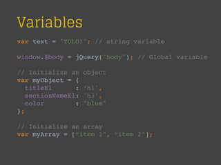 Variables
var text = "YOLO!"; // string variable
window.$body = jQuery("body"); // Global variable
// Initialize an object
var myObject = {
titleEl : ‘h1',
sectionNameEl: 'h3',
color : "blue"
};
// Initialize an array
var myArray = [“item 1", “item 2”];
 