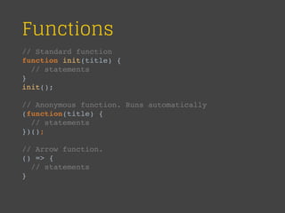Functions
// Standard function
function init(title) {
// statements
}
init();
// Anonymous function. Runs automatically
(function(title) {
// statements
})();
// Arrow function.
() => {
// statements
}
 
