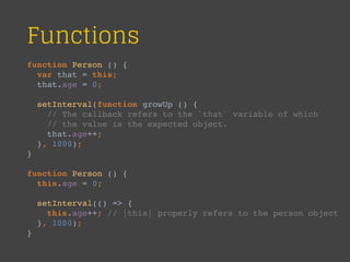 Functions
function Person () {
var that = this;
that.age = 0;
setInterval(function growUp () {
// The callback refers to the `that` variable of which
// the value is the expected object.
that.age++;
}, 1000);
}
function Person () {
this.age = 0;
setInterval(() => {
this.age++; // |this| properly refers to the person object
}, 1000);
}
 