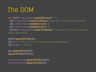 The DOM
var titleEl = document.createElement('h1'),
title = document.createTextNode('Welcome to WordCamp DFW!'),
pEl = document.createElement('p'),
aEl = document.createElement('a'),
linkText = document.createTextNode('Click here to ﬁnd out about the
terriﬁc speakers');
titleEl.appendChild(title);
aEl.href = "https://2017.dfw.wordcamp.org/speakers/";
aEl.target = "_blank";
pEl.appendChild(aEl)
.appendChild(linkText);
document.body.appendChild(titleEl);
document.body.appendChild(pEl);
 
