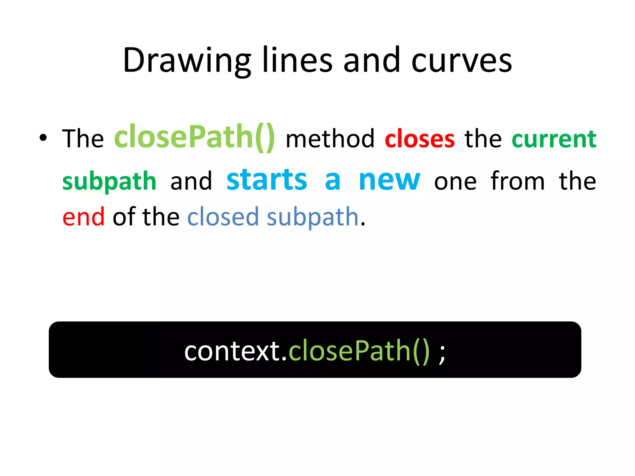 Drawing lines and curves
• The closePath() method closes the current
subpath and starts a new one from the
end of the closed subpath.
context.closePath() ;
 