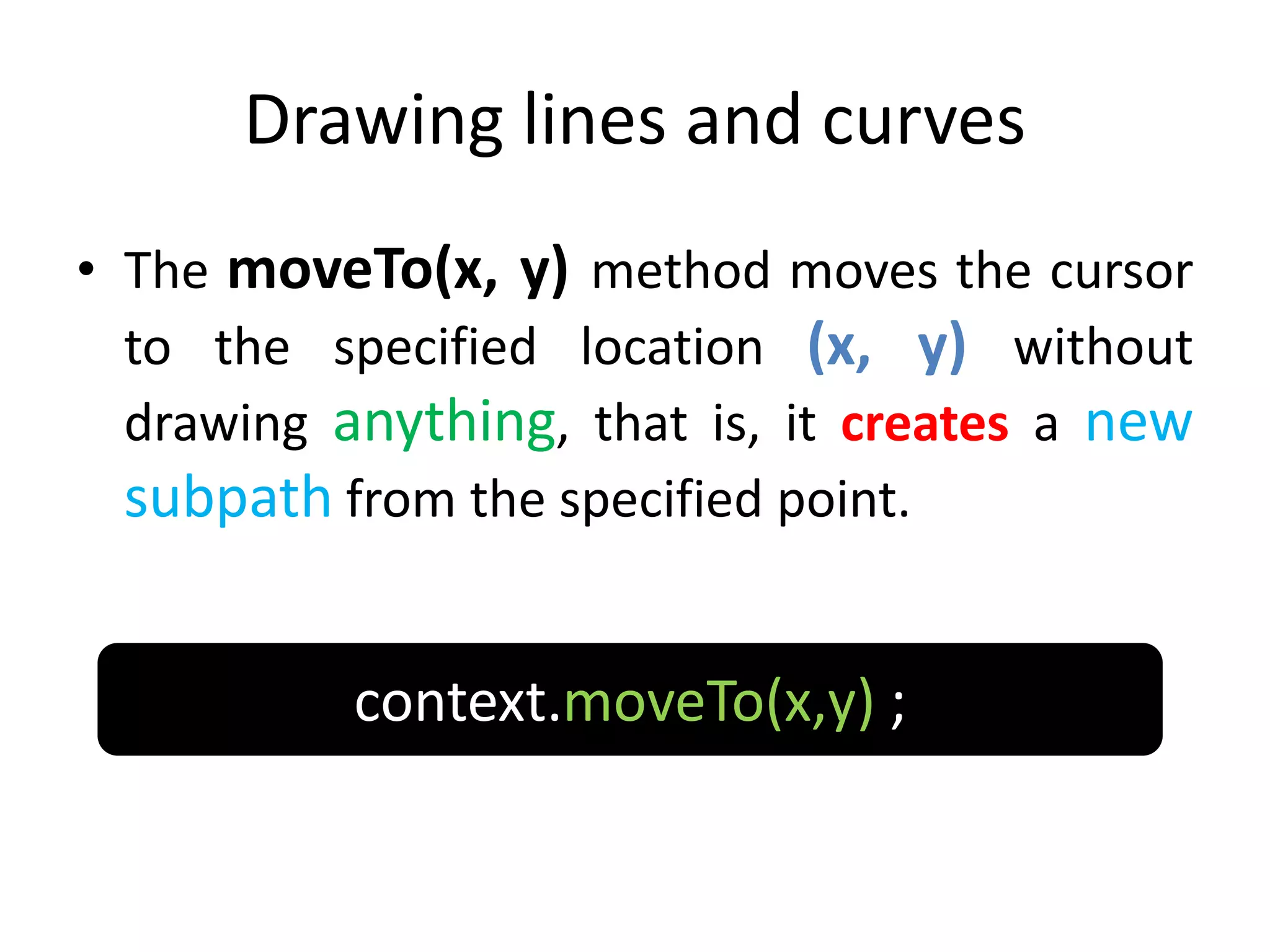 Drawing lines and curves
• The moveTo(x, y) method moves the cursor
to the specified location (x, y) without
drawing anything, that is, it creates a new
subpath from the specified point.
context.moveTo(x,y) ;
 