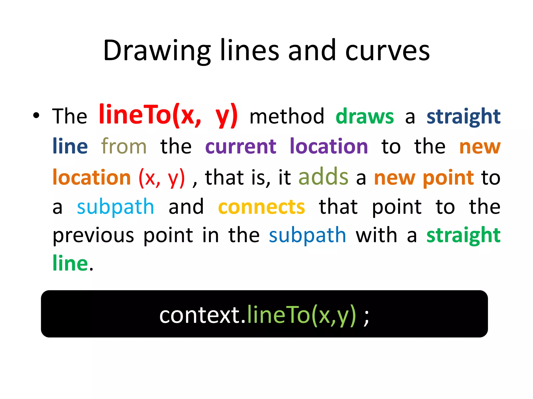 Drawing lines and curves
• The lineTo(x, y) method draws a straight
line from the current location to the new
location (x, y) , that is, it adds a new point to
a subpath and connects that point to the
previous point in the subpath with a straight
line.
context.lineTo(x,y) ;
 