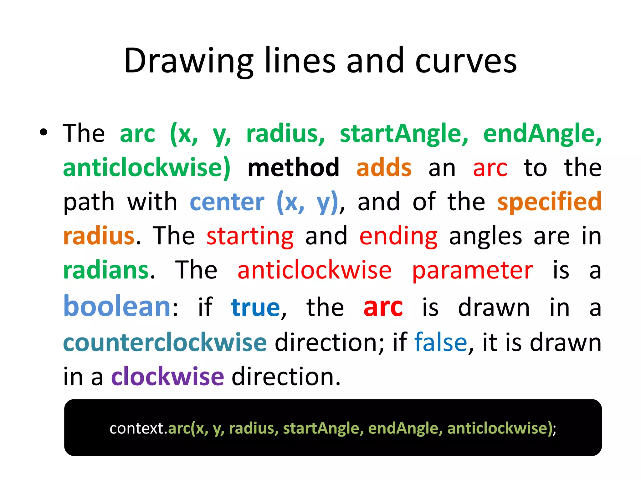 Drawing lines and curves
• The arc (x, y, radius, startAngle, endAngle,
anticlockwise) method adds an arc to the
path with center (x, y), and of the specified
radius. The starting and ending angles are in
radians. The anticlockwise parameter is a
boolean: if true, the arc is drawn in a
counterclockwise direction; if false, it is drawn
in a clockwise direction.
context.arc(x, y, radius, startAngle, endAngle, anticlockwise);
 