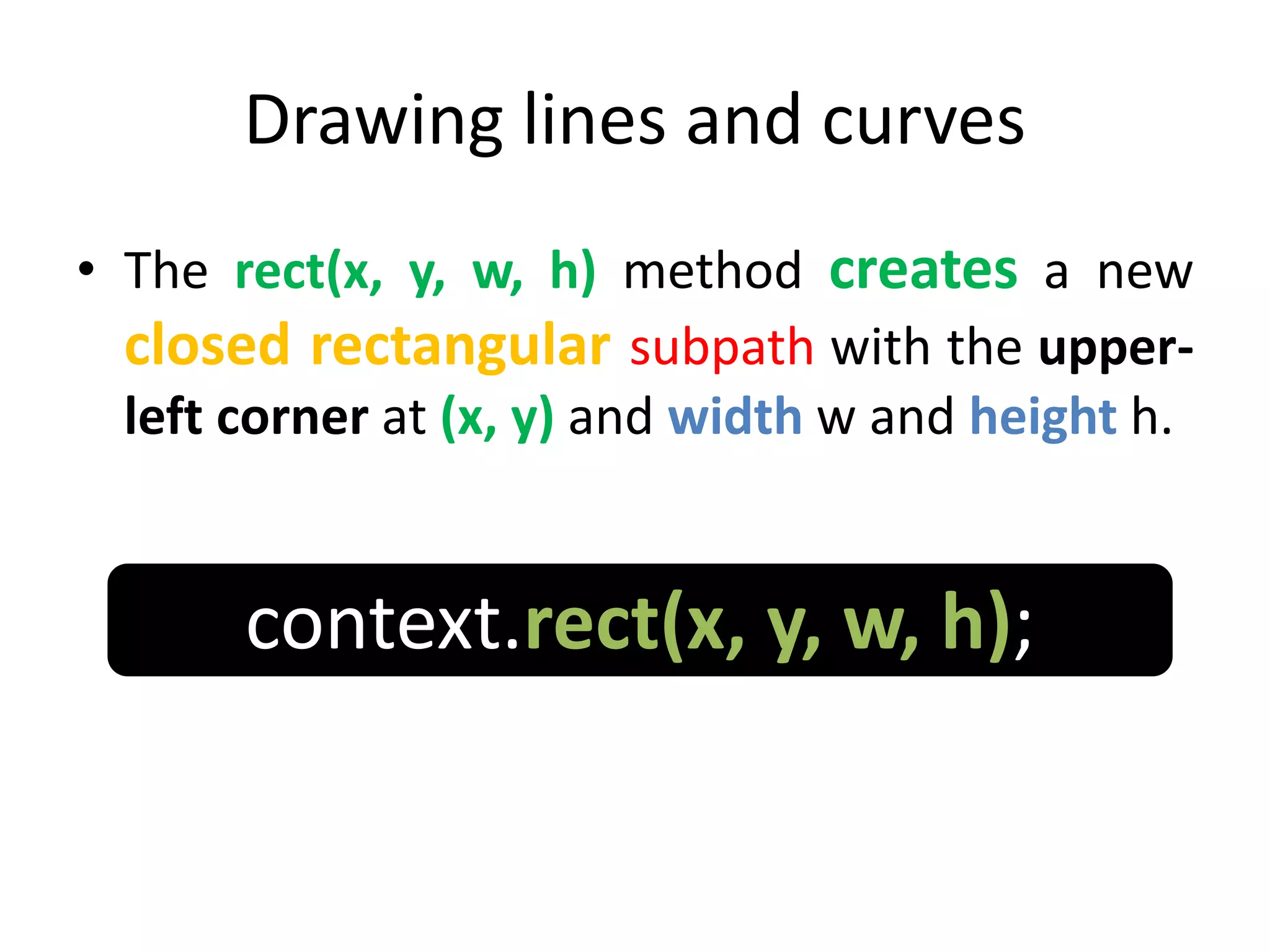 Drawing lines and curves
• The rect(x, y, w, h) method creates a new
closed rectangular subpath with the upper-
left corner at (x, y) and width w and height h.
context.rect(x, y, w, h);
 