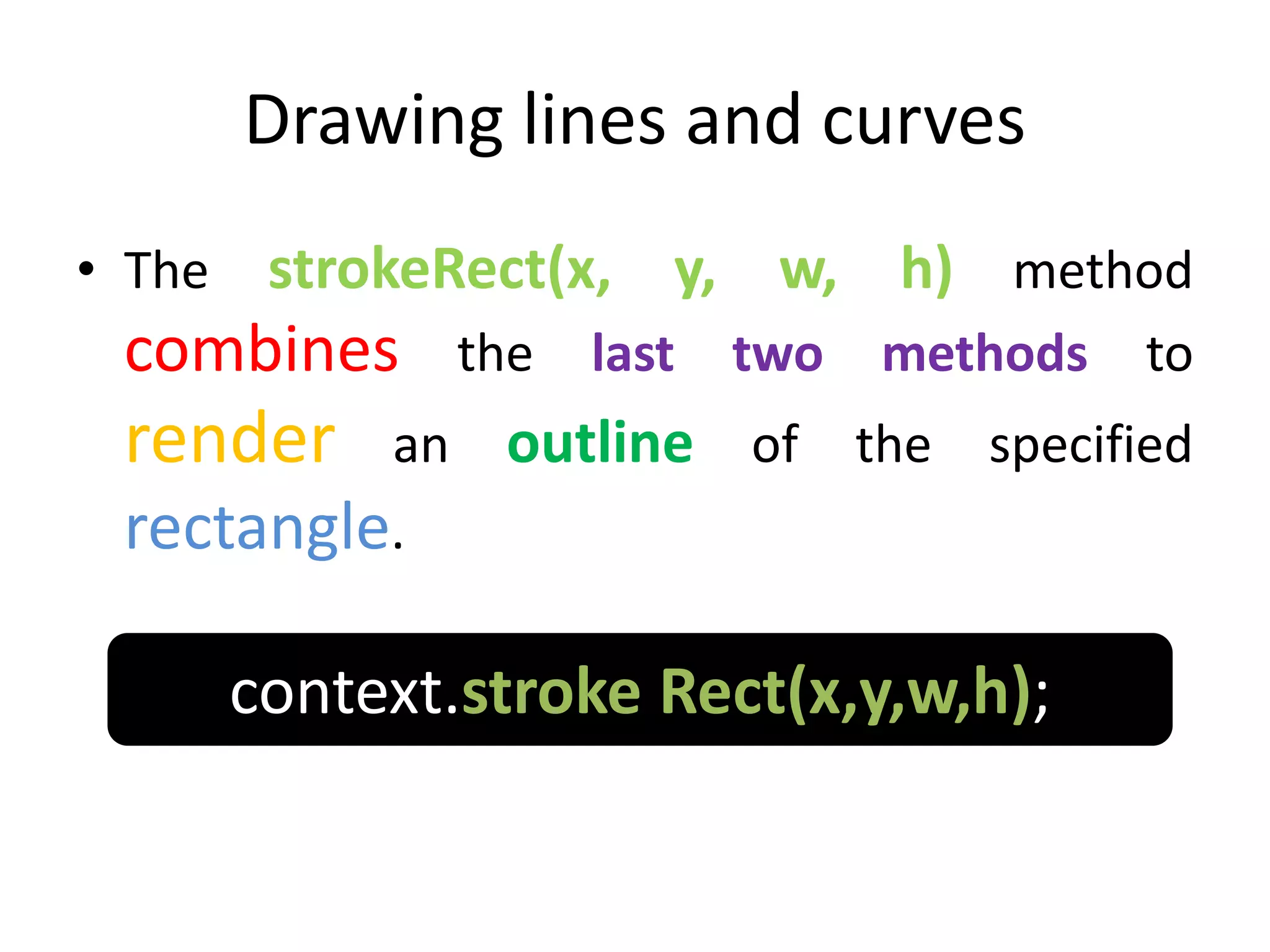 Drawing lines and curves
• The strokeRect(x, y, w, h) method
combines the last two methods to
render an outline of the specified
rectangle.
context.stroke Rect(x,y,w,h);
 
