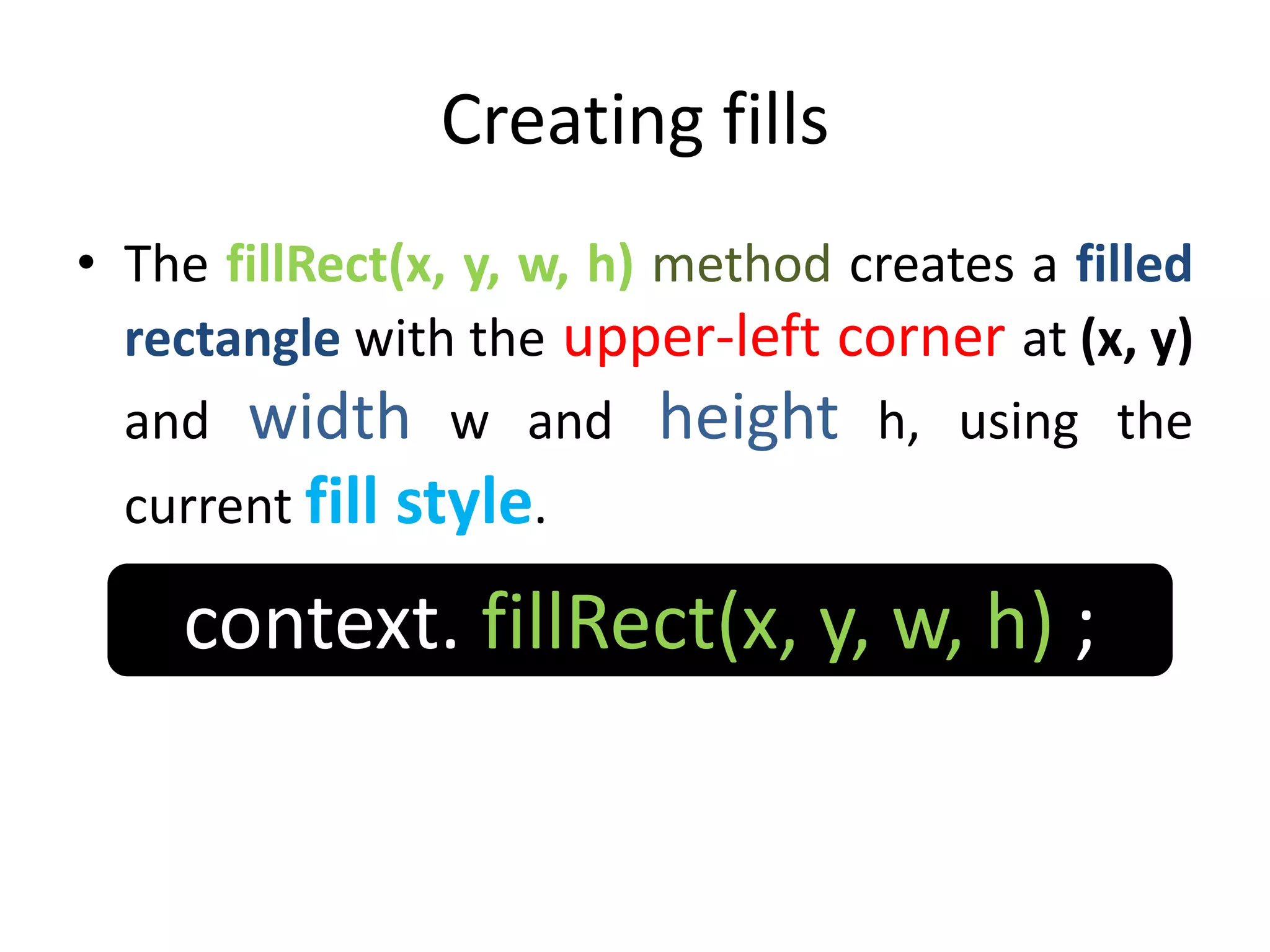 Creating fills
• The fillRect(x, y, w, h) method creates a filled
rectangle with the upper-left corner at (x, y)
and width w and height h, using the
current fill style.
context. fillRect(x, y, w, h) ;
 