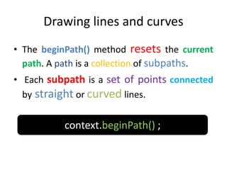 Drawing lines and curves
• The beginPath() method resets the current
path. A path is a collection of subpaths.
• Each subpath is a set of points connected
by straight or curved lines.
context.beginPath() ;
 