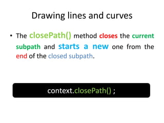 Drawing lines and curves
• The closePath() method closes the current
subpath and starts a new one from the
end of the closed subpath.
context.closePath() ;
 