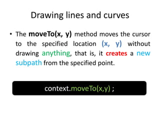 Drawing lines and curves
• The moveTo(x, y) method moves the cursor
to the specified location (x, y) without
drawing anything, that is, it creates a new
subpath from the specified point.
context.moveTo(x,y) ;
 