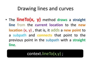 Drawing lines and curves
• The lineTo(x, y) method draws a straight
line from the current location to the new
location (x, y) , that is, it adds a new point to
a subpath and connects that point to the
previous point in the subpath with a straight
line.
context.lineTo(x,y) ;
 