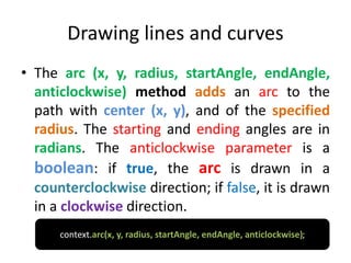Drawing lines and curves
• The arc (x, y, radius, startAngle, endAngle,
anticlockwise) method adds an arc to the
path with center (x, y), and of the specified
radius. The starting and ending angles are in
radians. The anticlockwise parameter is a
boolean: if true, the arc is drawn in a
counterclockwise direction; if false, it is drawn
in a clockwise direction.
context.arc(x, y, radius, startAngle, endAngle, anticlockwise);
 