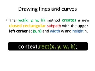 Drawing lines and curves
• The rect(x, y, w, h) method creates a new
closed rectangular subpath with the upper-
left corner at (x, y) and width w and height h.
context.rect(x, y, w, h);
 