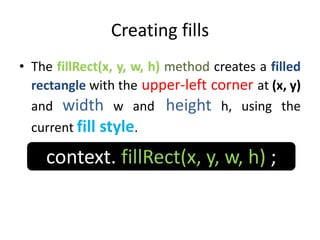 Creating fills
• The fillRect(x, y, w, h) method creates a filled
rectangle with the upper-left corner at (x, y)
and width w and height h, using the
current fill style.
context. fillRect(x, y, w, h) ;
 