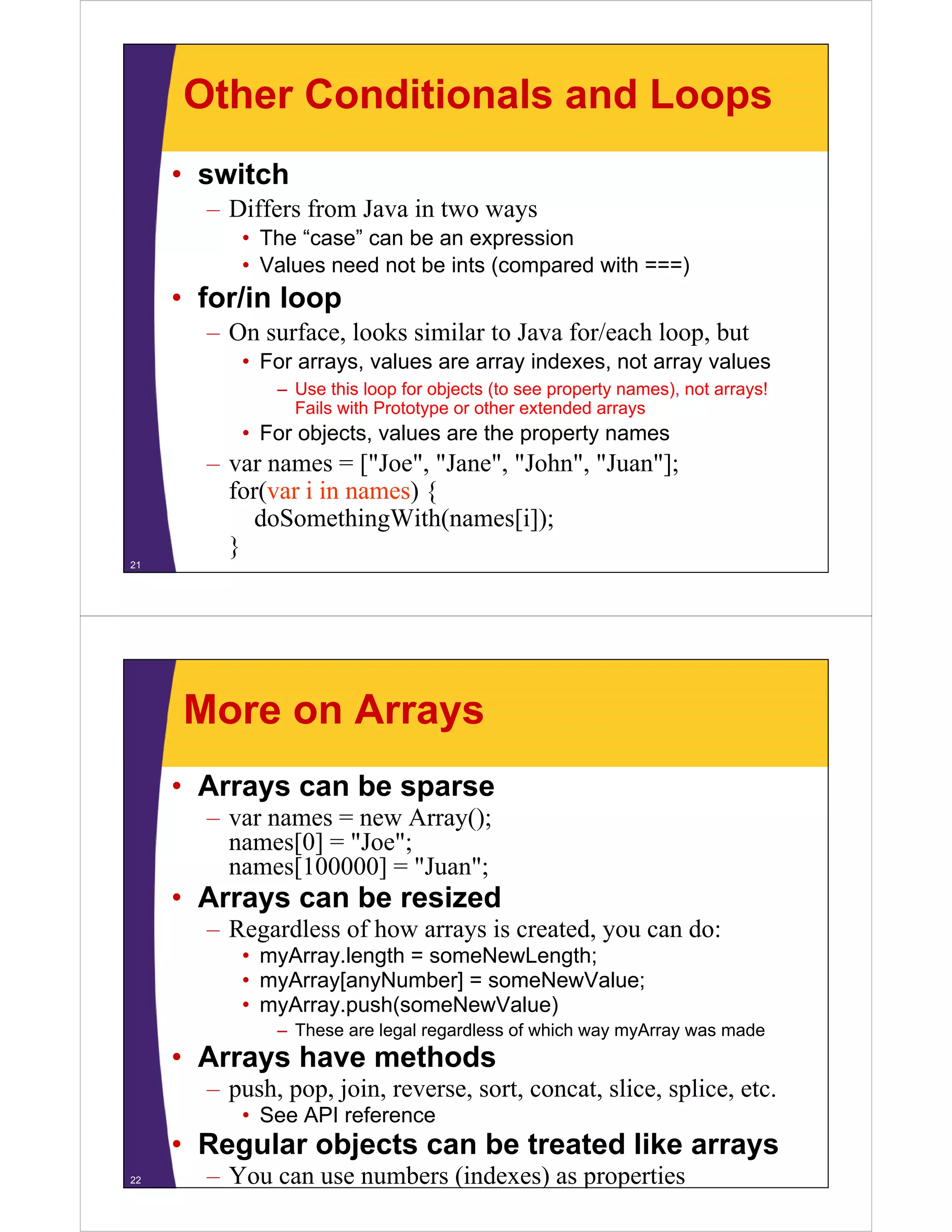 Other Conditionals and Loops
• switch
– Differs from Java in two ways
• The “case” can be an expression
)
• Values need not be ints (compared with ===)

• for/in loop
– On surface, looks similar to Java for/each loop, but
• For arrays, values are array indexes, not array values
– Use this loop for objects (to see property names), not arrays!
Fails with Prototype or other extended arrays

• For objects, values are the property names

– var names = ["Joe", "Jane", "John", "Juan"];
for(var i in names) {
doSomethingWith(names[i]);
}
21

More on Arrays
• Arrays can be sparse
– var names = new A
Array();
()
names[0] = "Joe";
names[100000] = "Juan";

• Arrays can be resized
– Regardless of how arrays is created, you can do:
• myArray.length = someNewLength;
• myArray[anyNumber] = someNewValue;
• myArray.push(someNewValue)
– These are legal regardless of which way myArray was made
g
g
y y
y

• Arrays have methods
– push, pop, join, reverse, sort, concat, slice, splice, etc.
• See API reference

• Regular objects can be treated like arrays
22

– You can use numbers (indexes) as properties

 