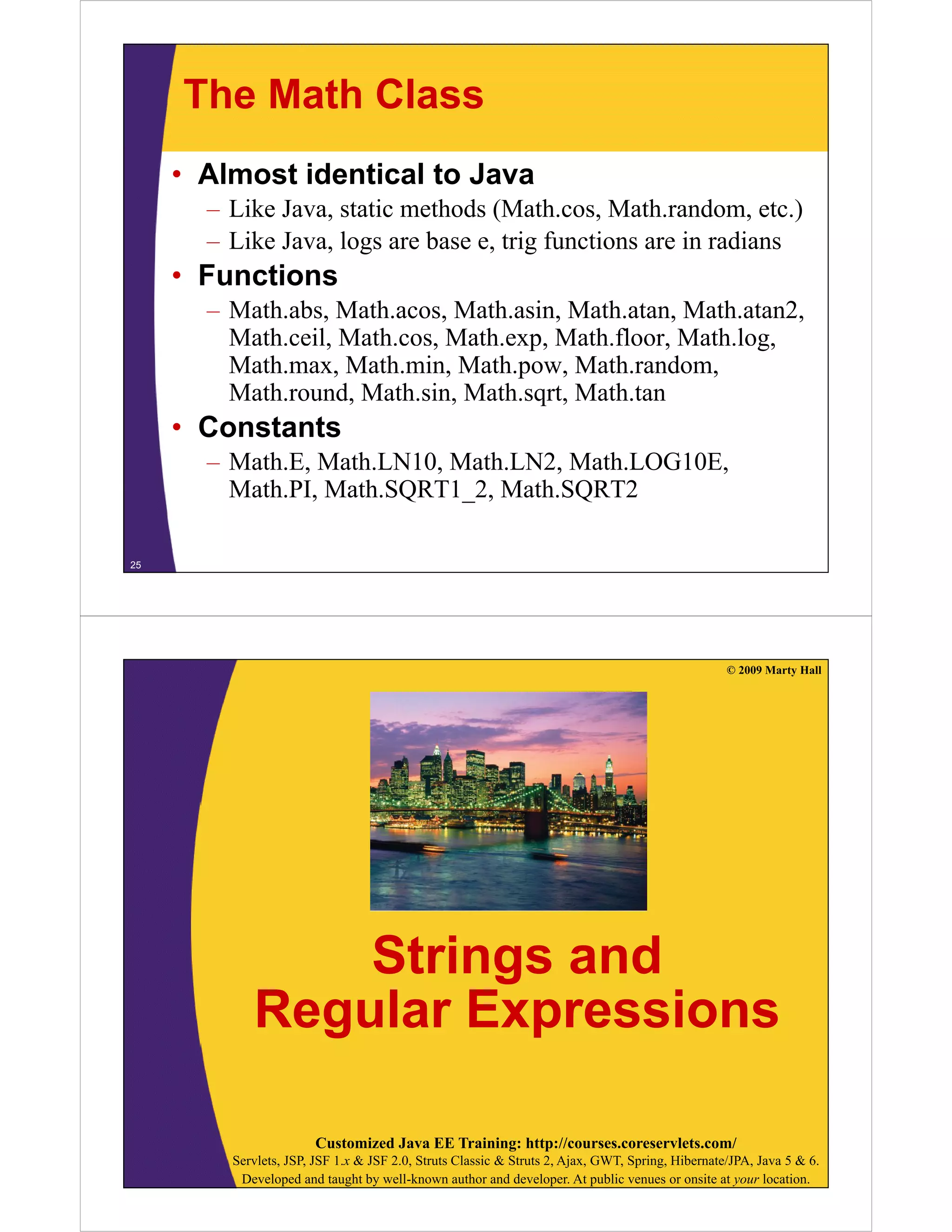 The Math Class
• Almost identical to Java
– Like Java, static methods (Math.cos, Math.random, etc.)
– Like Java, logs are base e, trig functions are in radians

• Functions
– Math.abs, Math.acos, Math.asin, Math.atan, Math.atan2,
Math.ceil, Math.cos, Math.exp, Math.floor, Math.log,
,
,
p,
,
g,
Math.max, Math.min, Math.pow, Math.random,
Math.round, Math.sin, Math.sqrt, Math.tan

• Constants
– Math.E, Math.LN10, Math.LN2, Math.LOG10E,
Math.PI, Math.SQRT1_2, Math.SQRT2
Math.SQRT1 2,
25

© 2009 Marty Hall

Strings and
Regular Expressions
g
p
Customized Java EE Training: http://courses.coreservlets.com/
Servlets, JSP, JSF 1.x & JSF 2.0, Struts Classic & Struts 2, Ajax, GWT, Spring, Hibernate/JPA, Java 5 & 6.
Developed and taught by well-known author and developer. At public venues or onsite at your location.

 