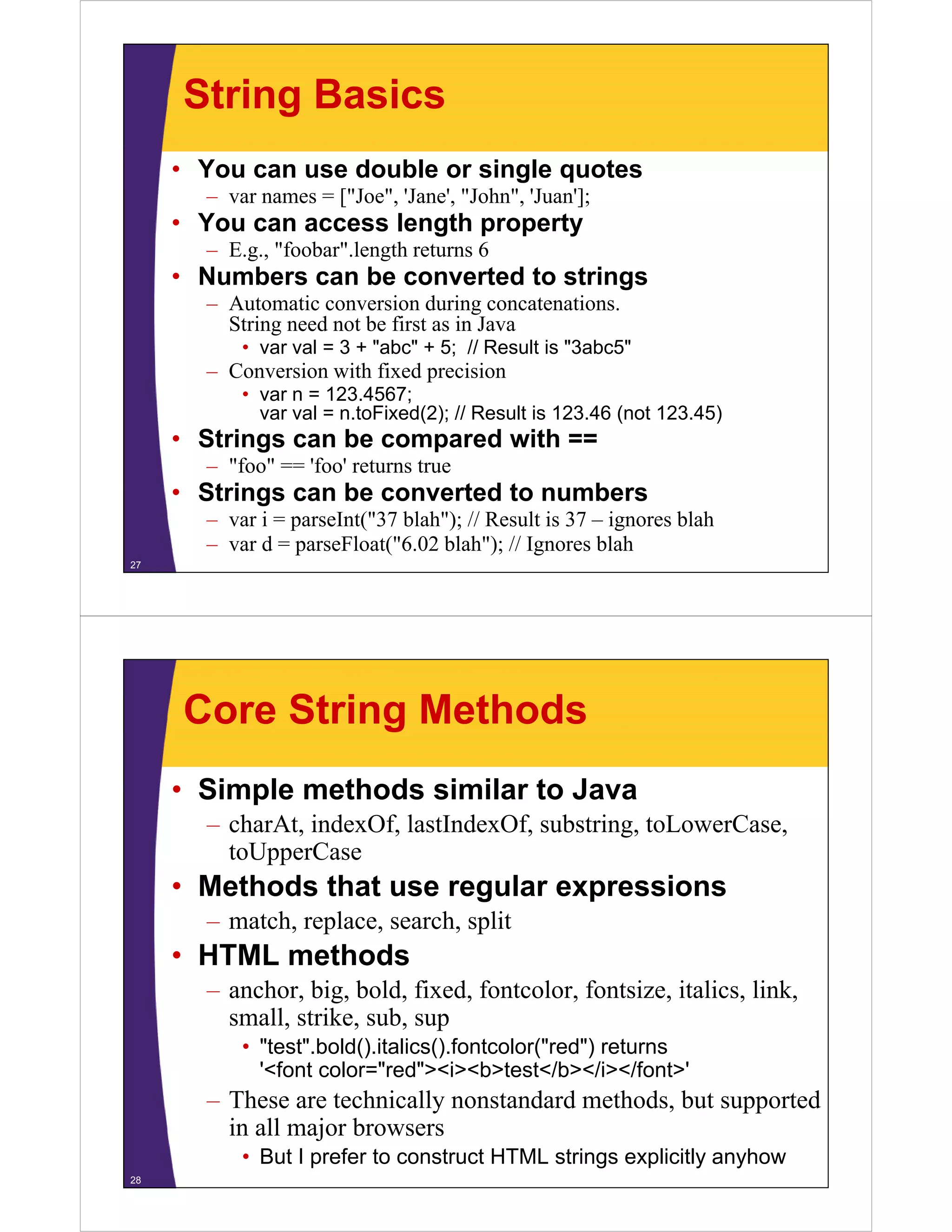 String Basics
• You can use double or single quotes
– var names = [ Joe , 'Jane', "John", 'Juan'];
["Joe" Jane John Juan ];

• You can access length property
– E.g., "foobar".length returns 6

• N b
Numbers can b converted to strings
be
t dt t i
– Automatic conversion during concatenations.
String need not be first as in Java
• var val = 3 + "abc" + 5; // Result is "3abc5"
abc
3abc5

– Conversion with fixed precision
• var n = 123.4567;
( );
(
)
var val = n.toFixed(2); // Result is 123.46 (not 123.45)

• Strings can be compared with ==
– "foo" == 'foo' returns true

• Strings can be converted to numbers
– var i = parseInt("37 blah"); // Result is 37 – ignores blah
– var d = parseFloat("6.02 blah"); // Ignores blah
27

Core String Methods
• Simple methods similar to Java
– charAt, indexOf, lastIndexOf, substring, toLowerCase,
toUpperCase

• Methods that use regular expressions
– match, replace, search, split

• HTML methods
– anchor, big, bold, fixed, fontcolor, fontsize, italics, link,
small, strike, sub, sup
• "test".bold().italics().fontcolor("red") returns
'<font color="red"><i><b>test</b></i></font>'

– These are technically nonstandard methods, but supported
y
pp
in all major browsers
• But I prefer to construct HTML strings explicitly anyhow
28

 