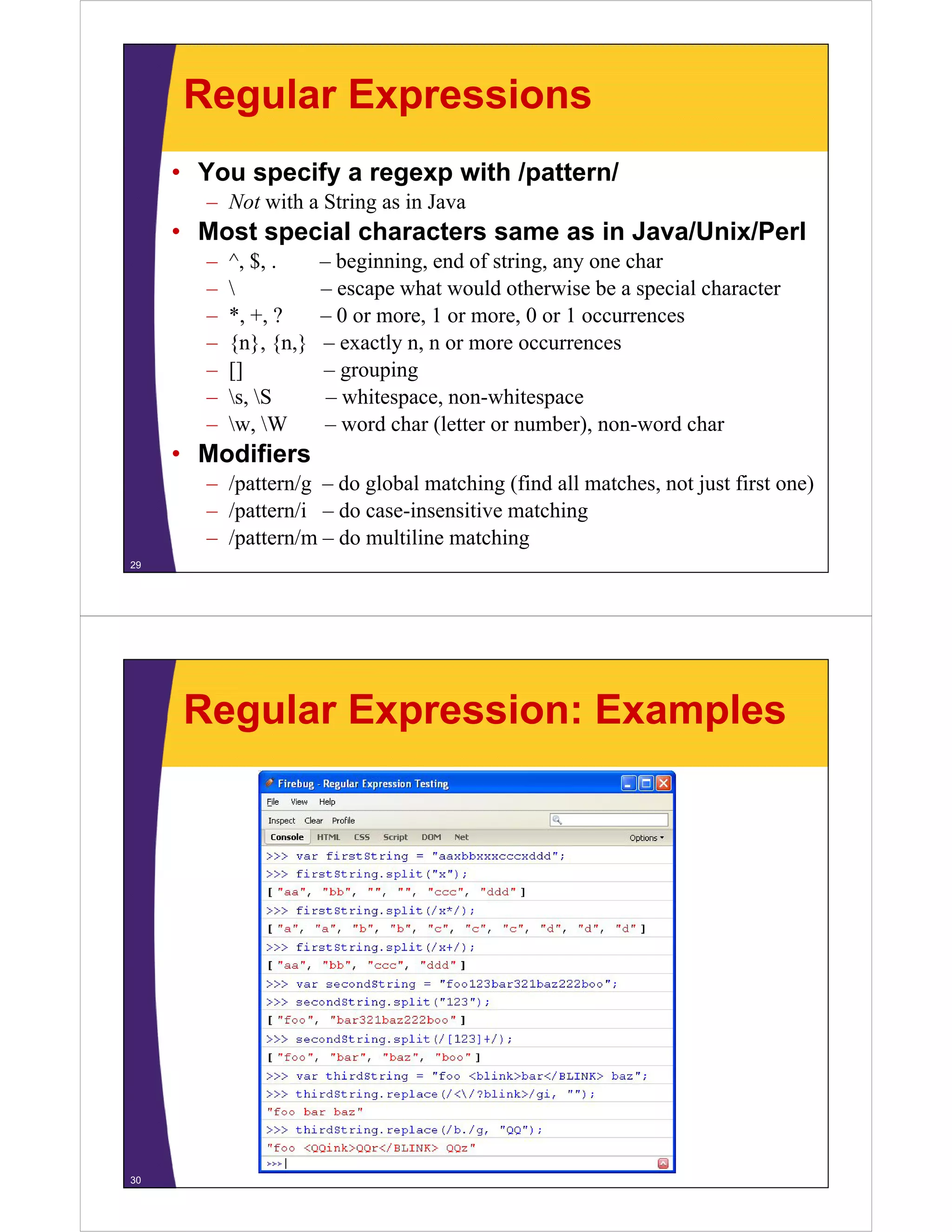 Regular Expressions
• You specify a regexp with /pattern/
– N with a String as in Java
Not i h S i
i J

• Most special characters same as in Java/Unix/Perl
–
–
–
–
–
–
–

^, $, .
, ,

*, +, ?
{n}, {n }
{n} {n,}
[]
s, S
w,
w W

– beginning, end of string, any one char
g
g,
g, y
– escape what would otherwise be a special character
– 0 or more, 1 or more, 0 or 1 occurrences
– exactly n, n or more occurrences
n
– grouping
– whitespace, non-whitespace
– word char (letter or number), non-word char
number) non word

• Modifiers
– /pattern/g – do global matching (find all matches, not just first one)
– /pattern/i – do case-insensitive matching
– /pattern/m – do multiline matching
29

Regular Expression: Examples

30

 